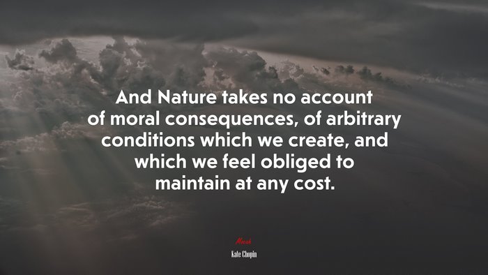 And Nature takes no account of moral consequences, of arbitrary conditions which we create, and which we feel obliged to maintain at any cost. | Kate Chopin quote