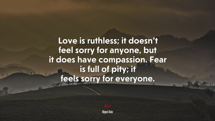 Love is ruthless; it doesn’t feel sorry for anyone, but it does have compassion. Fear is full of pity; it feels sorry for everyone. | Miguel Ruiz quote