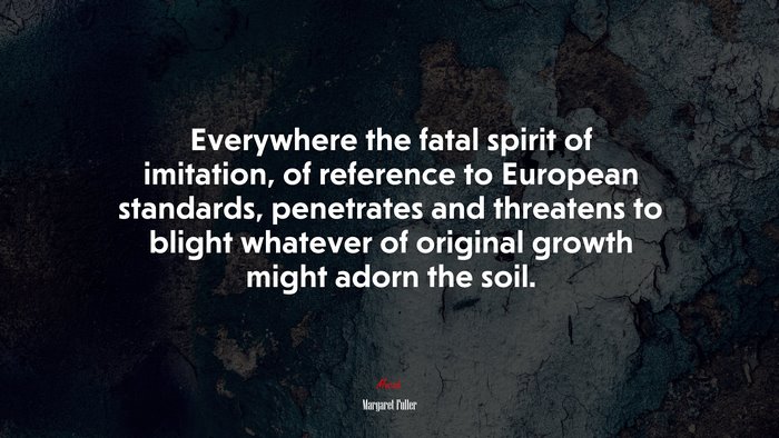Everywhere the fatal spirit of imitation, of reference to European standards, penetrates and threatens to blight whatever of original growth might adorn the soil. | Margaret Fuller quote