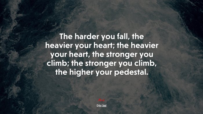 The harder you fall, the heavier your heart; the heavier your heart, the stronger you climb; the stronger you climb, the higher your pedestal. | Criss Jami quote