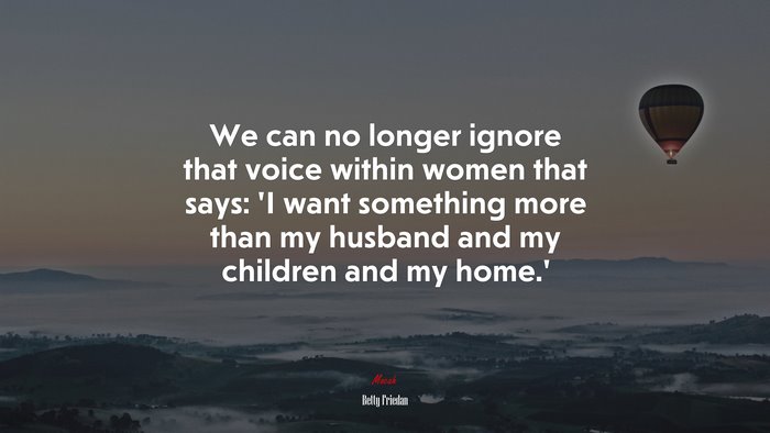 We can no longer ignore that voice within women that says: ‘I want something more than my husband and my children and my home.’ | Betty Friedan quote