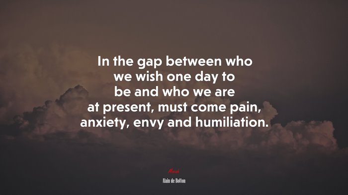 In the gap between who we wish one day to be and who we are at present, must come pain, anxiety, envy and humiliation. | Alain de Botton quote