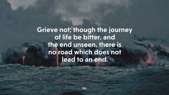 Grieve not; though the journey of life be bitter, and the end unseen, there is no road which does not lead to an end. | Hafez quote