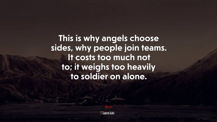 This is why angels choose sides, why people join teams. It costs too much not to; it weighs too heavily to soldier on alone. | Lauren Kate quote