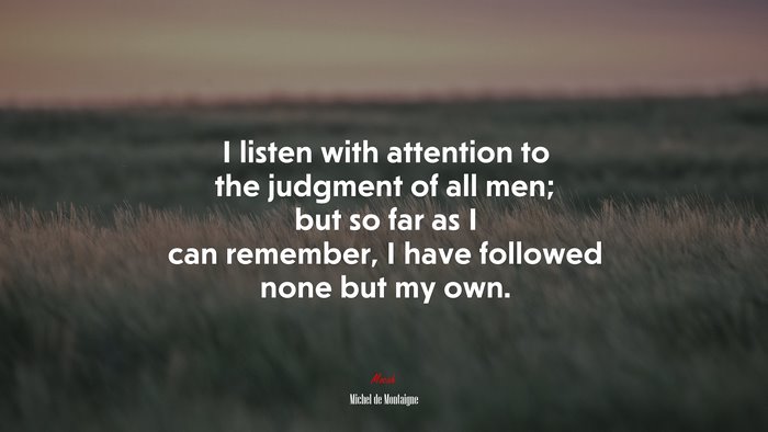 I listen with attention to the judgment of all men; but so far as I can remember, I have followed none but my own. | Michel de Montaigne quote