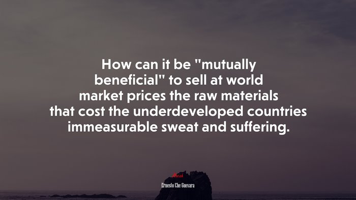 How can it be “mutually beneficial” to sell at world market prices the raw materials that cost the underdeveloped countries immeasurable sweat and suffering. | Ernesto Che Guevara quote