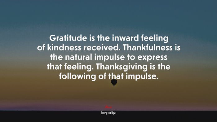 Gratitude is the inward feeling of kindness received. Thankfulness is the natural impulse to express that feeling. Thanksgiving is the following of that impulse. | Henry van Dyke quote