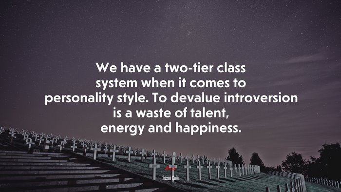 We have a two-tier class system when it comes to personality style. To devalue introversion is a waste of talent, energy and happiness. | Susan Cain quote
