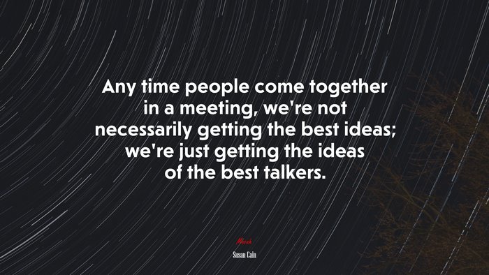 Any time people come together in a meeting, we’re not necessarily getting the best ideas; we’re just getting the ideas of the best talkers. | Susan Cain quote