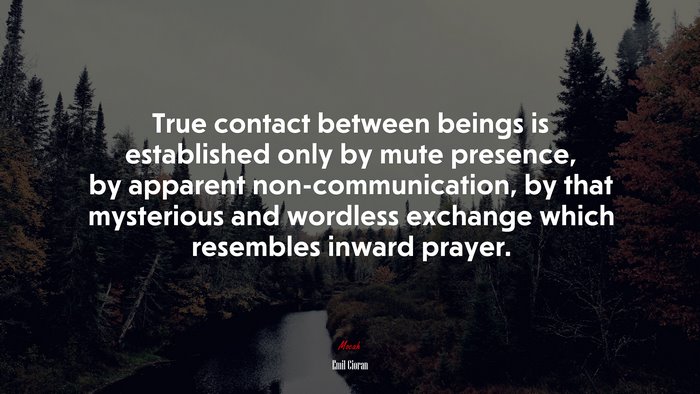 True contact between beings is established only by mute presence, by apparent non-communication, by that mysterious and wordless exchange which resembles inward prayer. | Emil Cioran quote