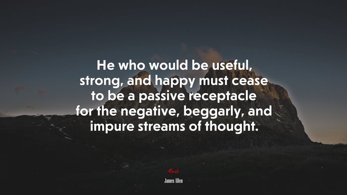 He who would be useful, strong, and happy must cease to be a passive receptacle for the negative, beggarly, and impure streams of thought. | James Allen quote