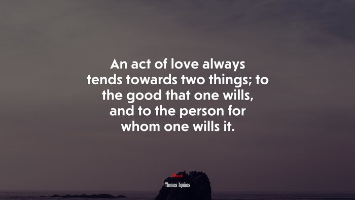 An act of love always tends towards two things; to the good that one wills, and to the person for whom one wills it. | Thomas Aquinas quote