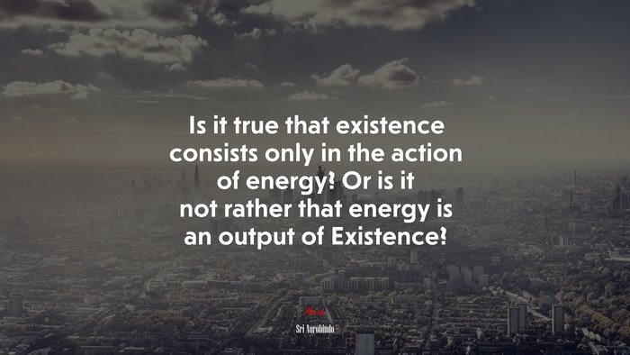 Is it true that existence consists only in the action of energy? Or is it not rather that energy is an output of Existence? | Sri Aurobindo quote