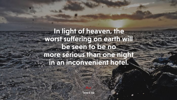 In light of heaven, the worst suffering on earth will be seen to be no more serious than one night in an inconvenient hotel. | Teresa of Ávila quote