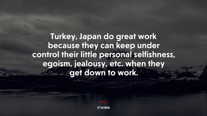 Turkey, Japan do great work because they can keep under control their little personal selfishness, egoism, jealousy, etc. when they get down to work. | Sri Aurobindo quote
