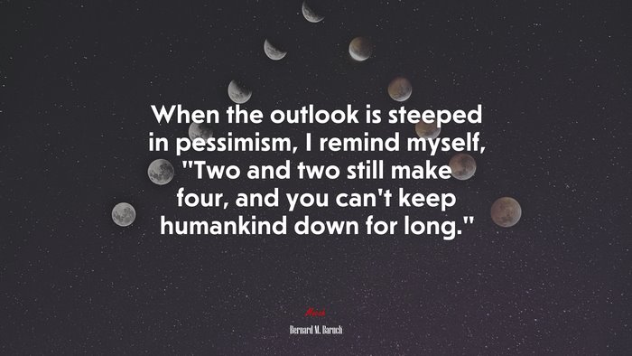 When the outlook is steeped in pessimism, I remind myself, “Two and two still make four, and you can’t keep humankind down for long.” | Bernard M. Baruch quote