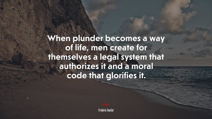 When plunder becomes a way of life, men create for themselves a legal system that authorizes it and a moral code that glorifies it. | Frédéric Bastiat quote