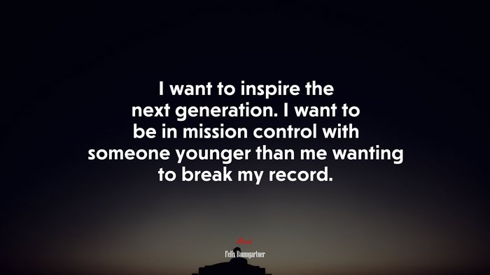 I want to inspire the next generation. I want to be in mission control with someone younger than me wanting to break my record. | Felix Baumgartner quote