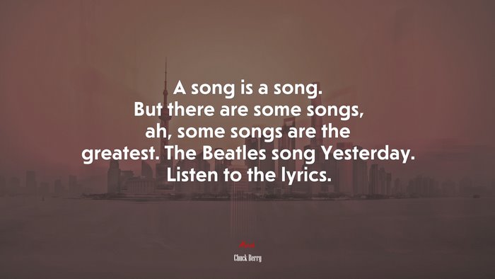 A song is a song. But there are some songs, ah, some songs are the greatest. The Beatles song Yesterday. Listen to the lyrics. | Chuck Berry quote