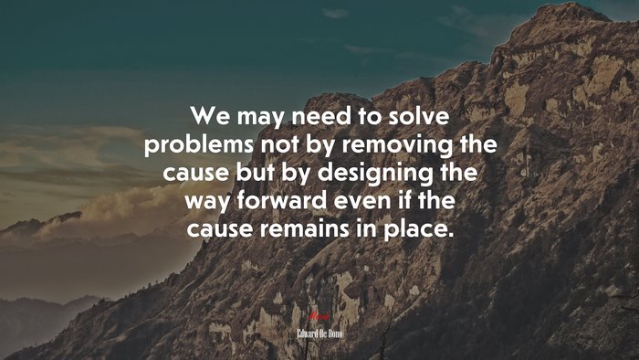 We may need to solve problems not by removing the cause but by designing the way forward even if the cause remains in place. | Edward De Bono quote