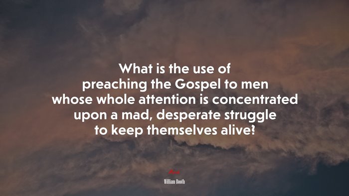 What is the use of preaching the Gospel to men whose whole attention is concentrated upon a mad, desperate struggle to keep themselves alive? | William Booth quote