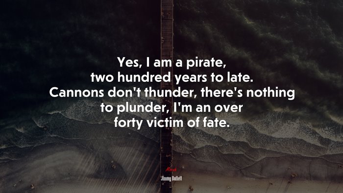Yes, I am a pirate, two hundred years to late. Cannons don’t thunder, there’s nothing to plunder, I’m an over forty victim of fate. | Jimmy Buffett quote