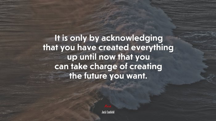 It is only by acknowledging that you have created everything up until now that you can take charge of creating the future you want. | Jack Canfield quote