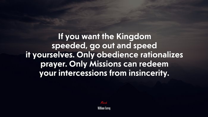 If you want the Kingdom speeded, go out and speed it yourselves. Only obedience rationalizes prayer. Only Missions can redeem your intercessions from insincerity. | William Carey quote