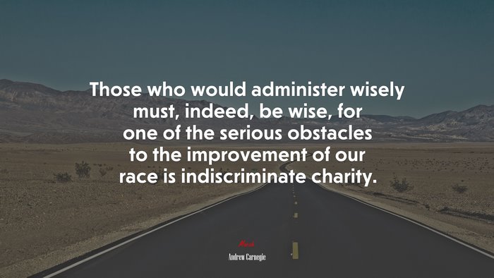 Those who would administer wisely must, indeed, be wise, for one of the serious obstacles to the improvement of our race is indiscriminate charity. | Andrew Carnegie quote