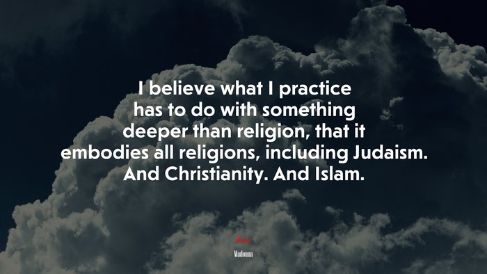I believe what I practice has to do with something deeper than religion, that it embodies all religions, including Judaism. And Christianity. And Islam. | Madonna quote
