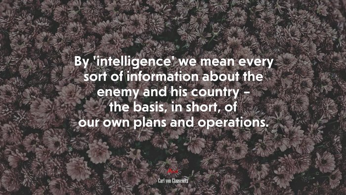 By ‘intelligence’ we mean every sort of information about the enemy and his country – the basis, in short, of our own plans and operations. | Carl von Clausewitz quote