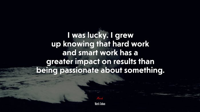 I was lucky. I grew up knowing that hard work and smart work has a greater impact on results than being passionate about something. | Mark Cuban quote