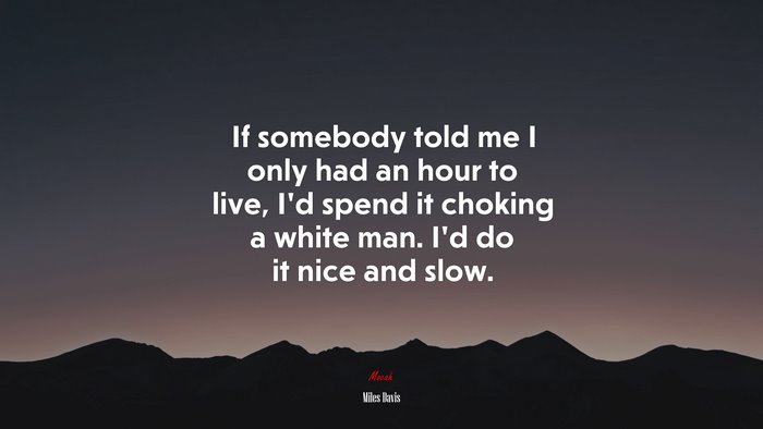 If somebody told me I only had an hour to live, I’d spend it choking a white man. I’d do it nice and slow. | Miles Davis quote