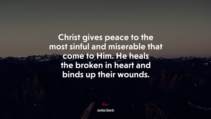 Christ gives peace to the most sinful and miserable that come to Him. He heals the broken in heart and binds up their wounds. | Jonathan Edwards quote