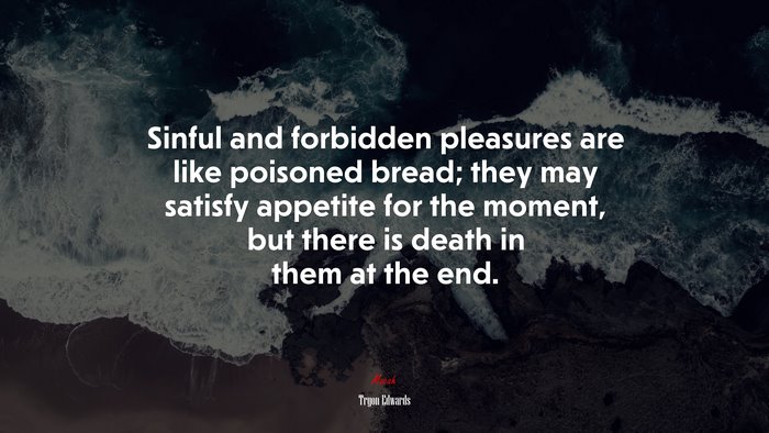 Sinful and forbidden pleasures are like poisoned bread; they may satisfy appetite for the moment, but there is death in them at the end. | Tryon Edwards quote
