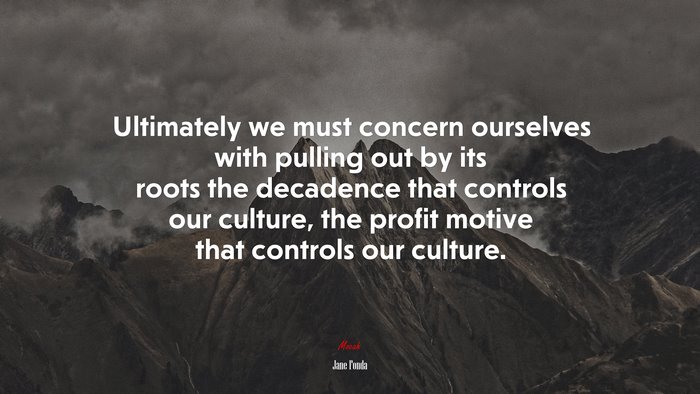 Ultimately we must concern ourselves with pulling out by its roots the decadence that controls our culture, the profit motive that controls our culture. | Jane Fonda quote