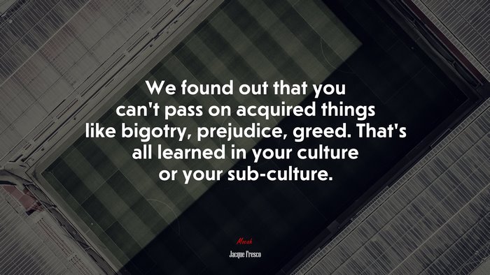 We found out that you can’t pass on acquired things like bigotry, prejudice, greed. That’s all learned in your culture or your sub-culture. | Jacque Fresco quote