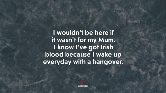 I wouldn’t be here if it wasn’t for my Mum. I know I’ve got Irish blood because I wake up everyday with a hangover. | Noel Gallagher quote