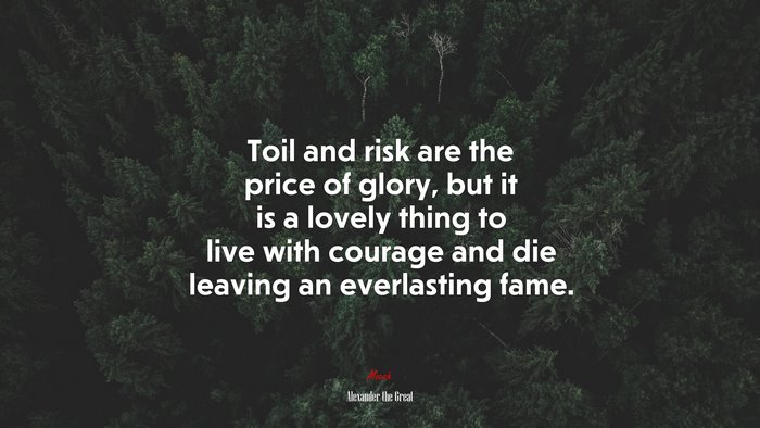 Toil and risk are the price of glory, but it is a lovely thing to live with courage and die leaving an everlasting fame. | Alexander the Great quote