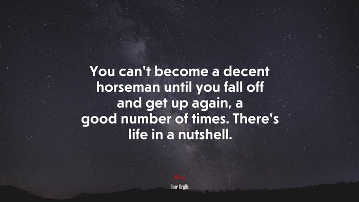 You can’t become a decent horseman until you fall off and get up again, a good number of times. There’s life in a nutshell. | Bear Grylls quote