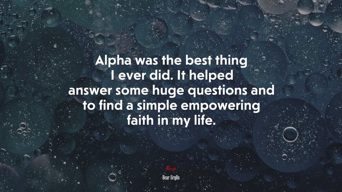 Alpha was the best thing I ever did. It helped answer some huge questions and to find a simple empowering faith in my life. | Bear Grylls quote