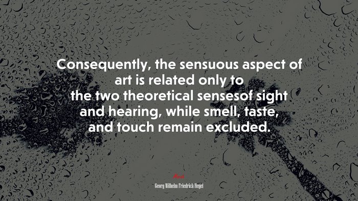 Consequently, the sensuous aspect of art is related only to the two theoretical sensesof sight and hearing, while smell, taste, and touch remain excluded. | Georg Wilhelm Friedrich Hegel quote