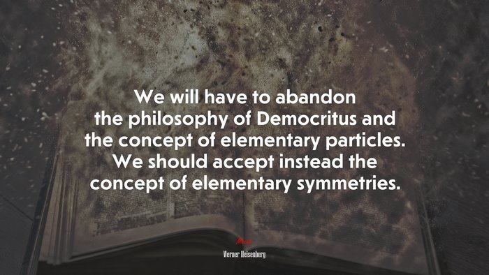We will have to abandon the philosophy of Democritus and the concept of elementary particles. We should accept instead the concept of elementary symmetries. | Werner Heisenberg quote