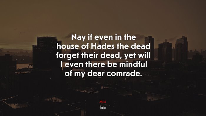 Nay if even in the house of Hades the dead forget their dead, yet will I even there be mindful of my dear comrade. | Homer quote