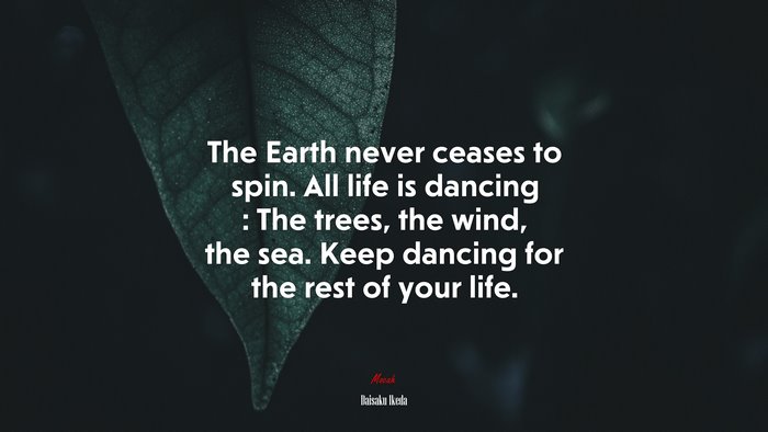 The Earth never ceases to spin. All life is dancing : The trees, the wind, the sea. Keep dancing for the rest of your life. | Daisaku Ikeda quote