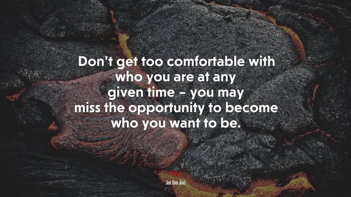 Don’t get too comfortable with who you are at any given time – you may miss the opportunity to become who you want to be. | Jon Bon Jovi quote