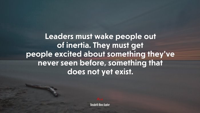 Leaders must wake people out of inertia. They must get people excited about something they’ve never seen before, something that does not yet exist. | Rosabeth Moss Kanter quote