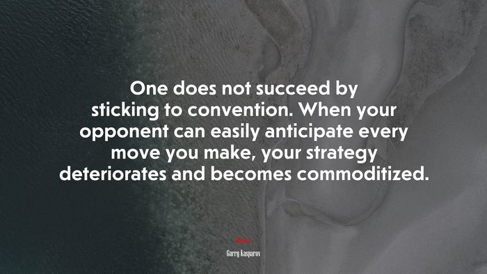 One does not succeed by sticking to convention. When your opponent can easily anticipate every move you make, your strategy deteriorates and becomes commoditized. | Garry Kasparov quote