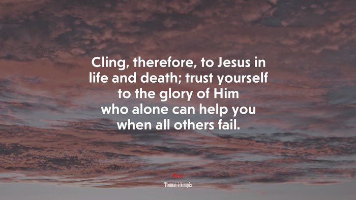 Cling, therefore, to Jesus in life and death; trust yourself to the glory of Him who alone can help you when all others fail. | Thomas à Kempis quote