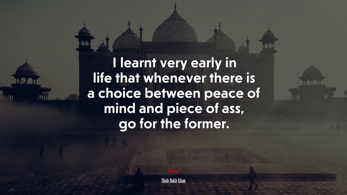I learnt very early in life that whenever there is a choice between peace of mind and piece of ass, go for the former. | Shah Rukh Khan quote